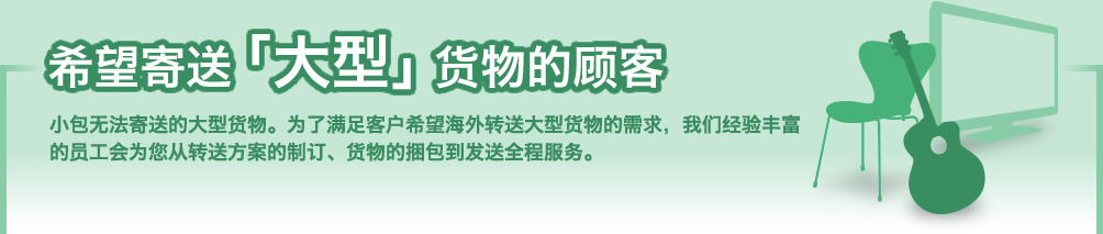 希望寄送「大型」货物的顾客 小包无法寄送的大型货物。为了满足客户希望海外转送大型货物的需求,我们经验丰富的员工会为您从转送方案的制订、货物的捆包到发送全程服务。