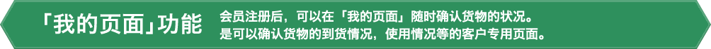 「我的页面」功能 会员注册后,可以在「我的页面」随时确认货物的状况。是可以确认货物的到货情况,使用情况等的客户专用页面。