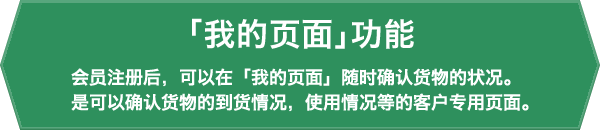 「我的页面」功能 会员注册后,可以在「我的页面」随时确认货物的状况。是可以确认货物的到货情况,使用情况等的客户专用页面。
