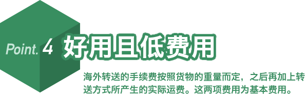 Point.4 好用且低费用 海外转送的手续费按照货物的重量而定,之后再加上转送方式所产生的实际运费。这两项费用为基本费用。