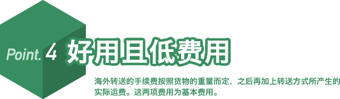 Point.4 好用且低费用 海外转送的手续费按照货物的重量而定,之后再加上转送方式所产生的实际运费。这两项费用为基本费用。