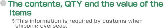 The contents, QTY and the value of the items. ※This information is required by customs when shipping overseas.