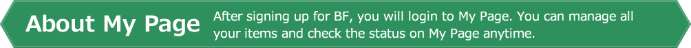 About My Page. After signing up for BF, you will login to My Page. You can manage all your items and check the status on My Page anytime.
