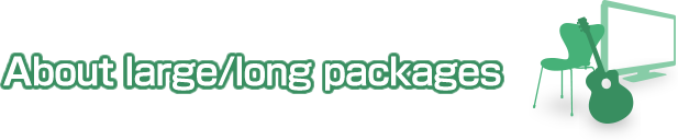 About large/long packages We handle large/long packages! Our experienced staff will support you to make a shipping plan for your large/long packages, pack and forward them upon your request.