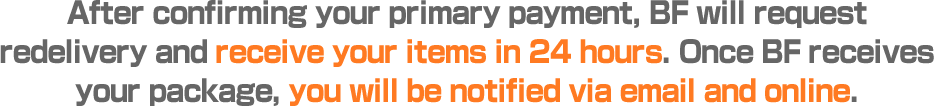 After confirming your primary payment, BF will request redelivery and receive your items in 24 hours. Once BF receives your package, you will be notified via email and online.