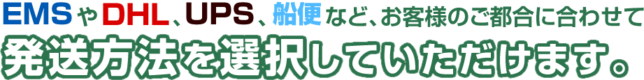 EMSやDHL、UPS、船便など、お客様のご都合に合わせて発送方法を選択していただけます。