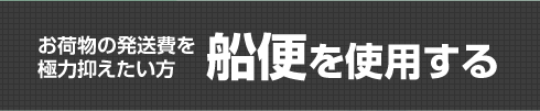 お荷物の発送費を極力抑えたい方船便を使用する