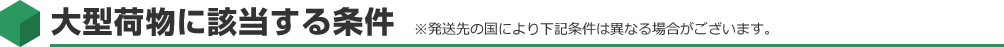 大型荷物に該当する条件 ※発送先の国により下記条件は異なる場合がございます。