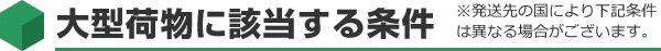 大型荷物に該当する条件 ※発送先の国により下記条件は異なる場合がございます。