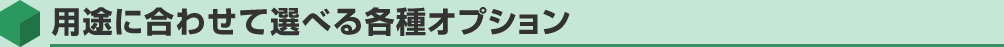 用途に合わせて選べる各種オプション