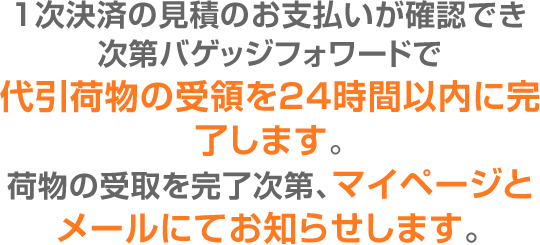 1次決済の見積のお支払いが確認でき次第バゲッジフォワードで代引荷物の受領を24時間以内に完了します。荷物の受取を完了次第、マイページとメールにてお知らせします。
