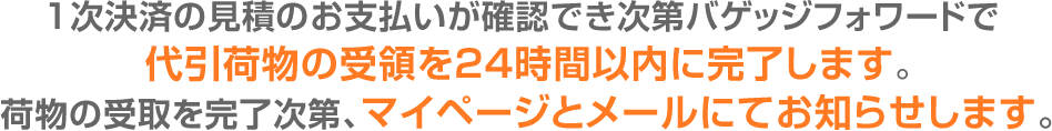 1次決済の見積のお支払いが確認でき次第バゲッジフォワードで代引荷物の受領を24時間以内に完了します。荷物の受取を完了次第、マイページとメールにてお知らせします。