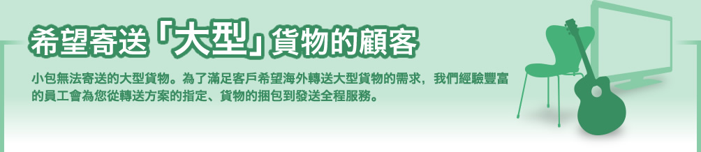 希望寄送「大型」貨物的顧客。小包無法寄送的大型貨物。為了滿足客戶希望海外轉送大型貨物的需求,我們經驗豐富的員工會為您從轉送方案的指定、貨物的捆包到發送全程服務。