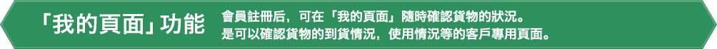 「我的頁面」功能。會員註冊后,可在「我的頁面」隨時確認貨物的狀況。是可以確認貨物的到貨情況,使用情況等的客戶專用頁面。