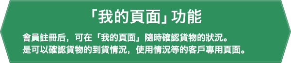 「我的頁面」功能。會員註冊后,可在「我的頁面」隨時確認貨物的狀況。是可以確認貨物的到貨情況,使用情況等的客戶專用頁面。