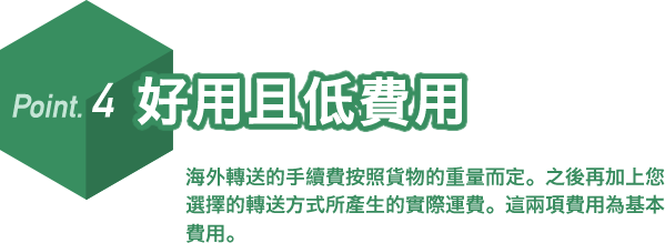 Point.4 好用且低費用。海外轉送的手續費按照貨物的重量而定。之後再加上您選擇的轉送方式所產生的實際運費。這兩項費用為基本費用。