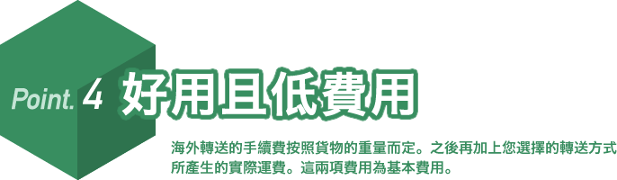 Point.4 好用且低費用。海外轉送的手續費按照貨物的重量而定。之後再加上您選擇的轉送方式所產生的實際運費。這兩項費用為基本費用。