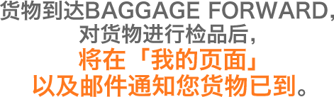 货物到达BAGGAGE FORWARD，对货物进行检品后，将在「我的页面」以及邮件通知您货物已到。