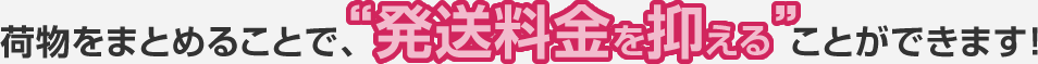荷物をまとめることで、“発送料金を抑える”ことができます!