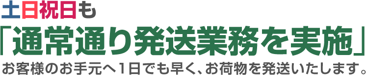 土日祝日も「通常通り発送業務を実施」お客様のお手元へ1日でも早く、お荷物を発送いたします。