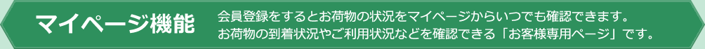 マイページ機能 会員登録をするとお荷物の状況をマイページからいつでも確認できます。 お荷物の到着状況やご利用状況などを確認できる「お客様専用ページ」です。