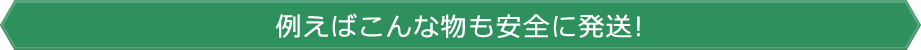 例えばこんな物も安全に発送!