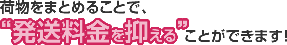 荷物をまとめることで、“発送料金を抑える”ことができます!