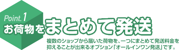Point.1 お荷物をまとめて発送 複数のショップから届いた荷物を、一つにまとめて発送料金を抑えることが出来るオプション「オールインワン発送」です。