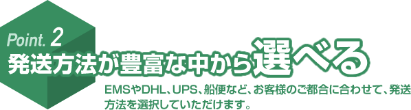 Point. 2 発送方法が豊富な中から選べる EMSやDHL、UPS、船便など、お客様のご都合に合わせて、発送方法を選択していただけます。