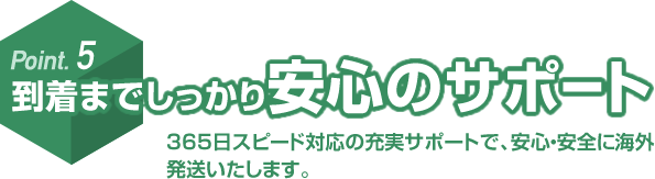 Point.5 到着までしっかり安心のサポート 365日スピード対応の充実サポートで、安心・安全に海外発送いたします。