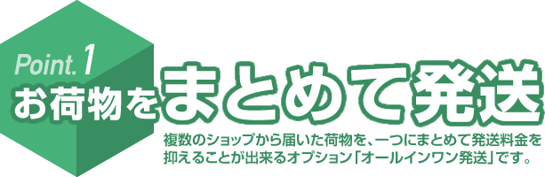 Point.1 お荷物をまとめて発送 複数のショップから届いた荷物を、一つにまとめて発送料金を抑えることが出来るオプション「オールインワン発送」です。