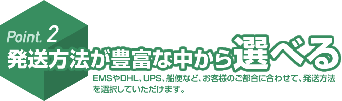 Point. 2 発送方法が豊富な中から選べる EMSやDHL、UPS、船便など、お客様のご都合に合わせて、発送方法を選択していただけます。