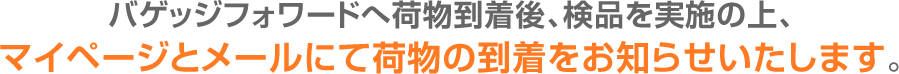 バゲッジフォワードへ荷物到着後、検品を実施の上、マイページとメールにて荷物の到着をお知らせいたします。