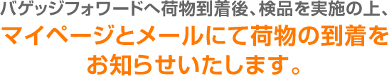 バゲッジフォワードへ荷物到着後、検品を実施の上、マイページとメールにて荷物の到着をお知らせいたします。