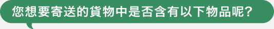 您想要寄送的貨物中是否含有以下物品呢?