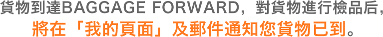 貨物到達BAGGAGE FORWARD，對貨物進行檢品后，將在「我的頁面」及郵件通知您貨物已到。