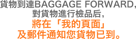 貨物到達BAGGAGE FORWARD，對貨物進行檢品后，將在「我的頁面」及郵件通知您貨物已到。